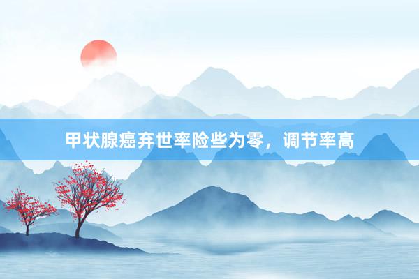 甲状腺癌弃世率险些为零，调节率高